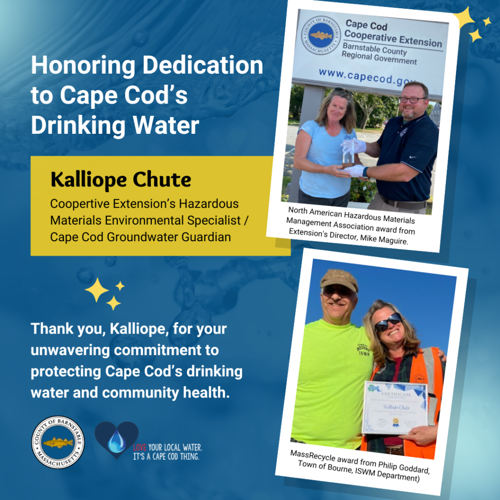 A graphic titled 'Honoring Dedication to Cape Cod’s Drinking Water,' featuring two photos of Kalliope Chute. The first photo shows Kalliope receiving the North American Hazardous Materials Management Association award from Extension’s Director, Mike Maguire. The second photo shows Kalliope receiving the MassRecycle award from Philip Goddard of the Town of Bourne ISWM Department. The graphic highlights Kalliope as Cooperative Extension’s Hazardous Materials Environmental Specialist / Cape Cod Groundwater Guardian and includes a thank you message for her commitment to protecting Cape Cod’s drinking water and community health. Logos for Barnstable County and Cape Cod water awareness campaign are also present.