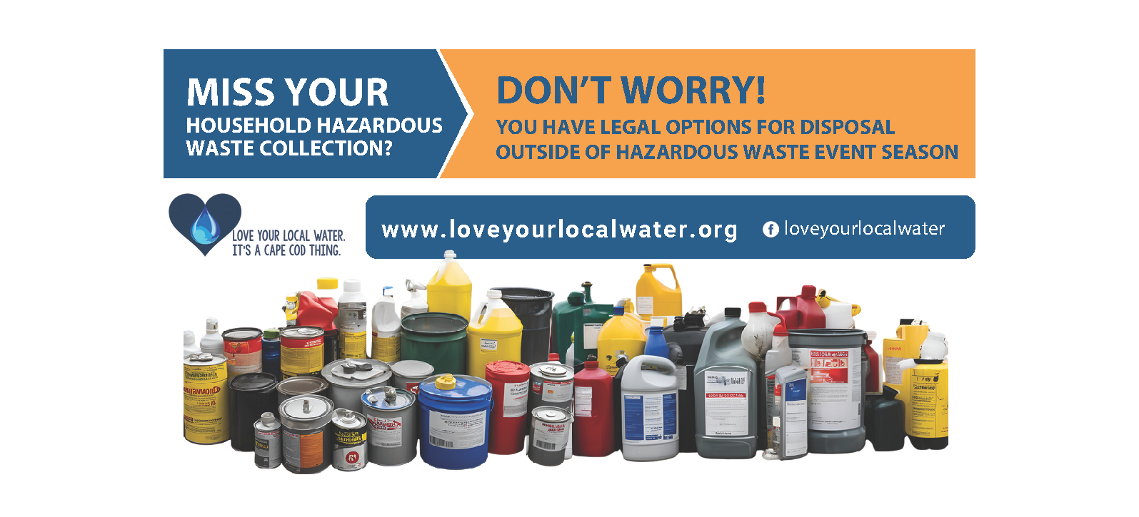 A graphic promoting household hazardous waste disposal options. The top left text reads 'MISS YOUR HOUSEHOLD HAZARDOUS WASTE COLLECTION?' followed by 'DON'T WORRY!' on the right side. Below it says, 'You have legal options for disposal outside of hazardous waste event season.' At the bottom, there's an image of various household hazardous waste containers like paint cans, oil, and other chemical containers. Below that, the website link www.loveyourlocalwater.org is displayed, along with the slogan, 'LOVE YOUR LOCAL WATER. IT’S A CAPE COD THING.' The social media handle for Facebook, '@loveyourlocalwater,' is also included.